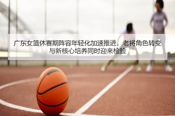 广东女篮休赛期阵容年轻化加速推进，老将角色转变与新核心培养同时迎来检验